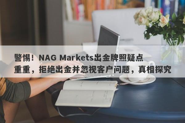 警惕！NAG Markets出金牌照疑点重重，拒绝出金并忽视客户问题，真相探究-第1张图片-要懂汇圈网