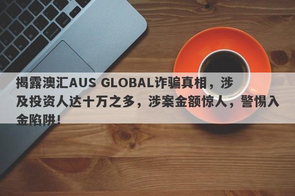 揭露澳汇AUS GLOBAL诈骗真相，涉及投资人达十万之多，涉案金额惊人，警惕入金陷阱！-第1张图片-要懂汇圈网