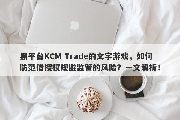 黑平台KCM Trade的文字游戏，如何防范借授权规避监管的风险？一文解析！-第1张图片-要懂汇圈网