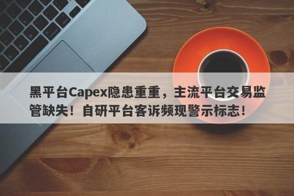 黑平台Capex隐患重重，主流平台交易监管缺失！自研平台客诉频现警示标志！-第1张图片-要懂汇圈网