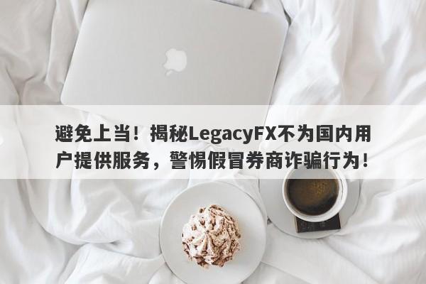 避免上当！揭秘LegacyFX不为国内用户提供服务，警惕假冒券商诈骗行为！-第1张图片-要懂汇圈网