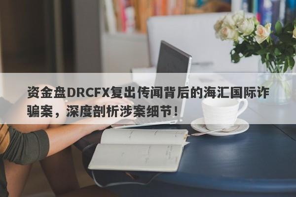 资金盘DRCFX复出传闻背后的海汇国际诈骗案，深度剖析涉案细节！-第1张图片-要懂汇圈网