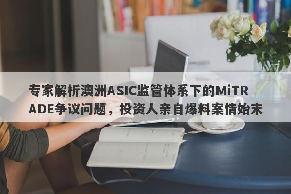 专家解析澳洲ASIC监管体系下的MiTRADE争议问题，投资人亲自爆料案情始末-第1张图片-要懂汇圈网