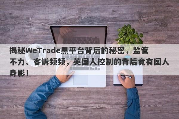 揭秘WeTrade黑平台背后的秘密，监管不力、客诉频频，英国人控制的背后竟有国人身影！-第1张图片-要懂汇圈网