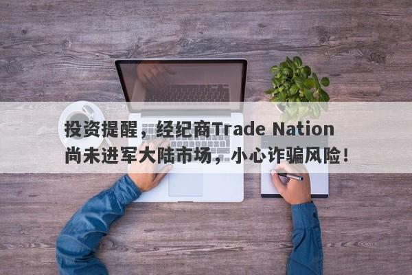 投资提醒，经纪商Trade Nation尚未进军大陆市场，小心诈骗风险！-第1张图片-要懂汇圈网