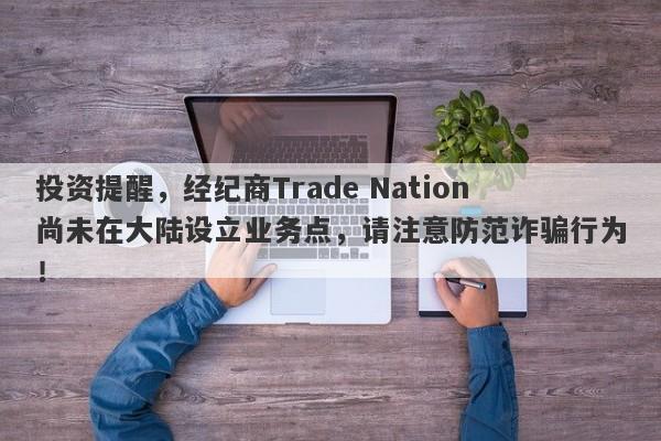 投资提醒，经纪商Trade Nation尚未在大陆设立业务点，请注意防范诈骗行为！-第1张图片-要懂汇圈网