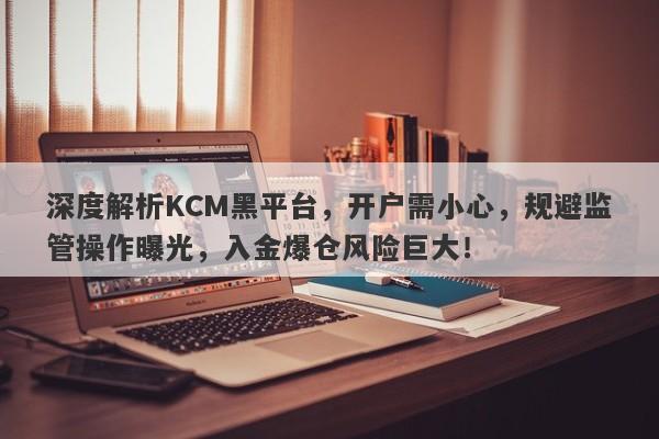 深度解析KCM黑平台，开户需小心，规避监管操作曝光，入金爆仓风险巨大！-第1张图片-要懂汇圈网