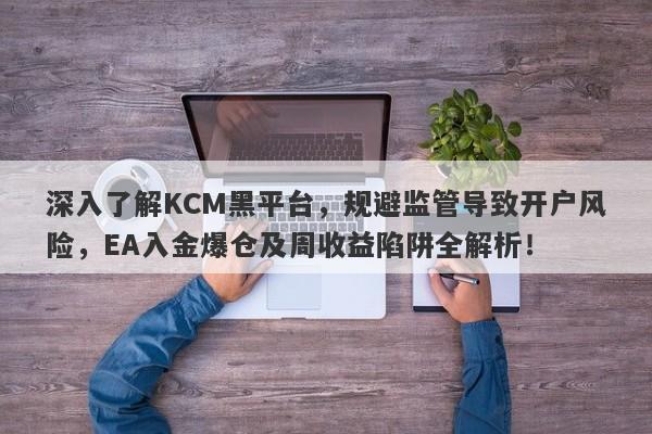 深入了解KCM黑平台，规避监管导致开户风险，EA入金爆仓及周收益陷阱全解析！-第1张图片-要懂汇圈网