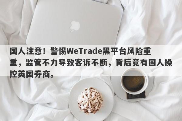 国人注意！警惕WeTrade黑平台风险重重，监管不力导致客诉不断，背后竟有国人操控英国券商。-第1张图片-要懂汇圈网