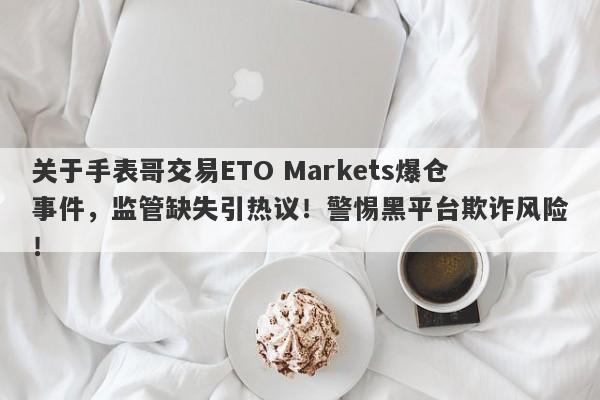 关于手表哥交易ETO Markets爆仓事件，监管缺失引热议！警惕黑平台欺诈风险！-第1张图片-要懂汇圈网