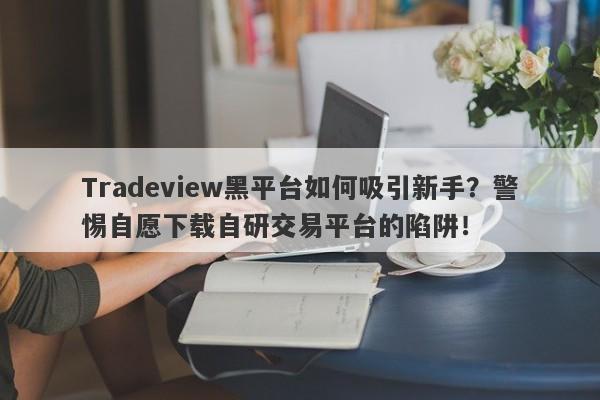 Tradeview黑平台如何吸引新手？警惕自愿下载自研交易平台的陷阱！-第1张图片-要懂汇圈网