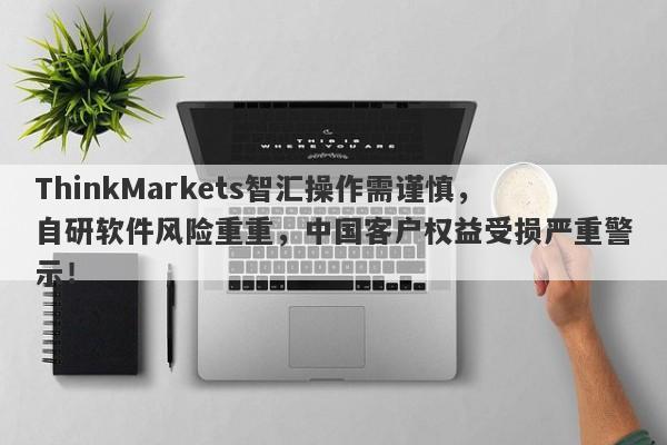 ThinkMarkets智汇操作需谨慎，自研软件风险重重，中国客户权益受损严重警示！-第1张图片-要懂汇圈网