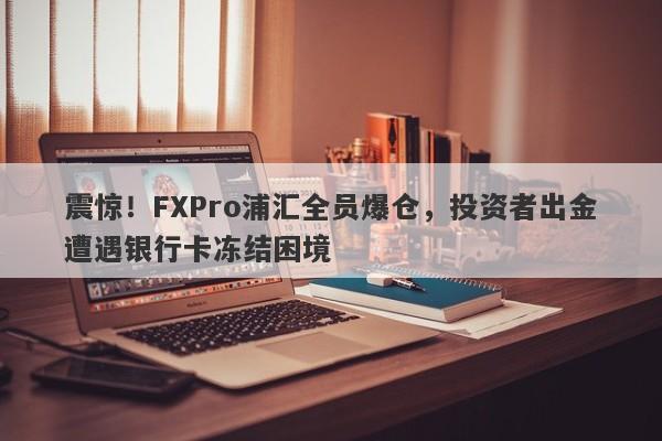 震惊！FXPro浦汇全员爆仓，投资者出金遭遇银行卡冻结困境-第1张图片-要懂汇圈网