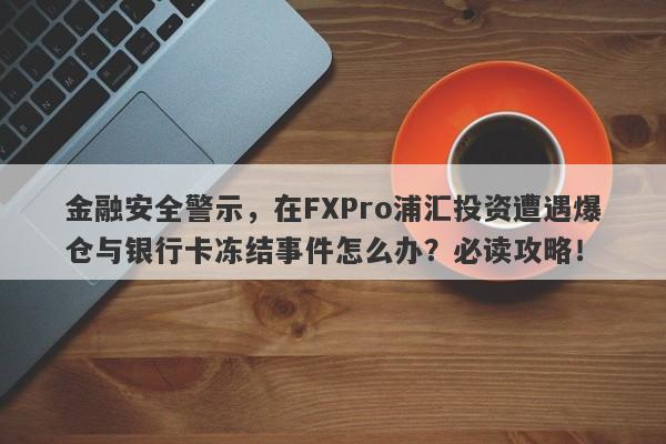 金融安全警示，在FXPro浦汇投资遭遇爆仓与银行卡冻结事件怎么办？必读攻略！-第1张图片-要懂汇圈网