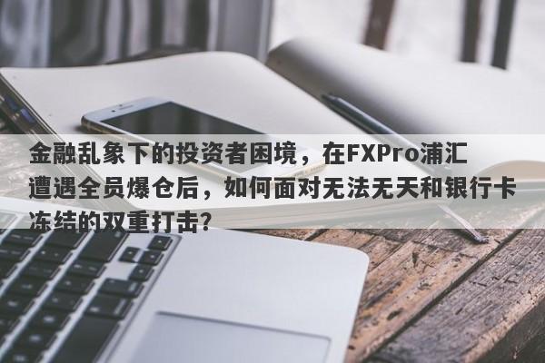 金融乱象下的投资者困境，在FXPro浦汇遭遇全员爆仓后，如何面对无法无天和银行卡冻结的双重打击？-第1张图片-要懂汇圈网