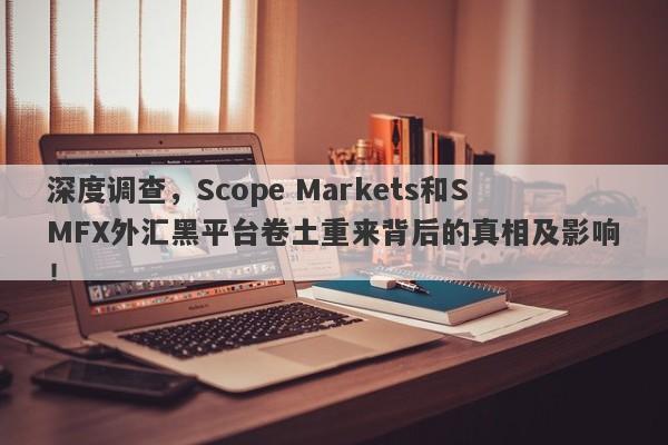 深度调查，Scope Markets和SMFX外汇黑平台卷土重来背后的真相及影响！-第1张图片-要懂汇圈网