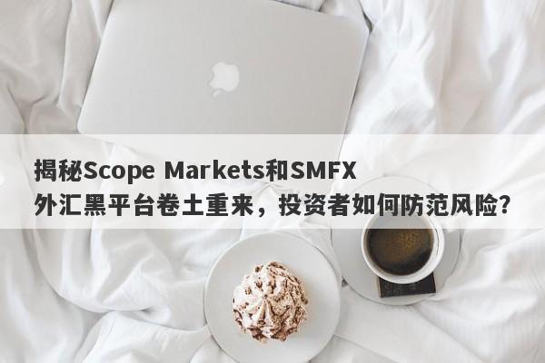 揭秘Scope Markets和SMFX外汇黑平台卷土重来，投资者如何防范风险？-第1张图片-要懂汇圈网