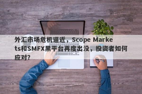 外汇市场危机逼近，Scope Markets和SMFX黑平台再度出没，投资者如何应对？-第1张图片-要懂汇圈网