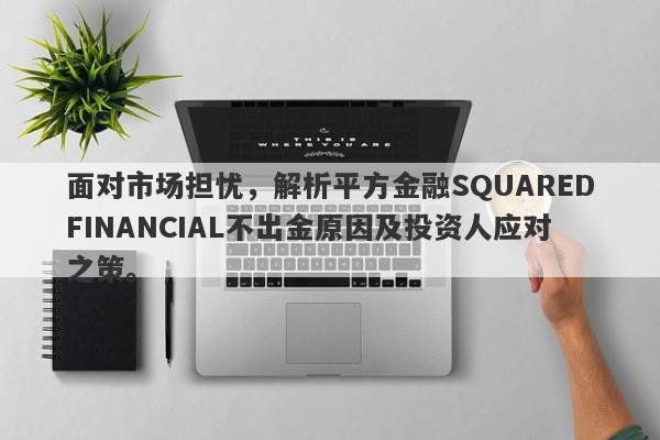 面对市场担忧，解析平方金融SQUAREDFINANCIAL不出金原因及投资人应对之策。-第1张图片-要懂汇圈网