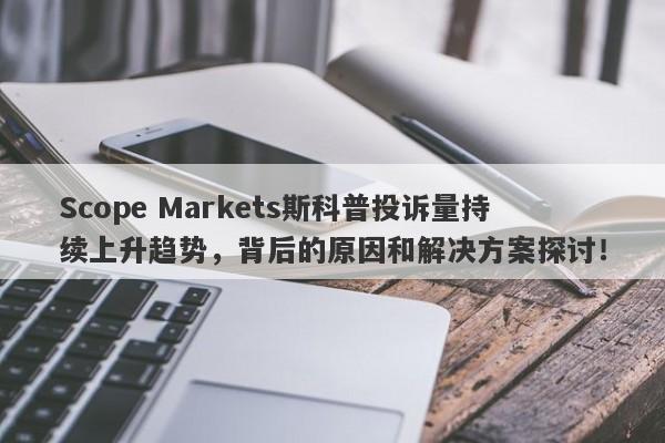 Scope Markets斯科普投诉量持续上升趋势，背后的原因和解决方案探讨！-第1张图片-要懂汇圈网