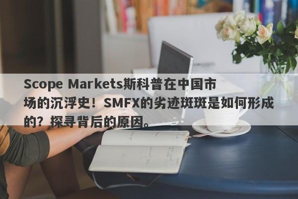 Scope Markets斯科普在中国市场的沉浮史！SMFX的劣迹斑斑是如何形成的？探寻背后的原因。-第1张图片-要懂汇圈网