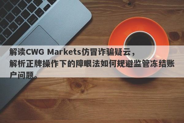 解读CWG Markets仿冒诈骗疑云，解析正牌操作下的障眼法如何规避监管冻结账户问题。-第1张图片-要懂汇圈网