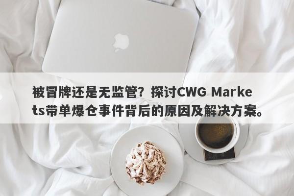 被冒牌还是无监管？探讨CWG Markets带单爆仓事件背后的原因及解决方案。-第1张图片-要懂汇圈网