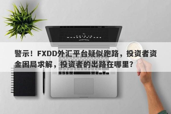 警示！FXDD外汇平台疑似跑路，投资者资金困局求解，投资者的出路在哪里？-第1张图片-要懂汇圈网