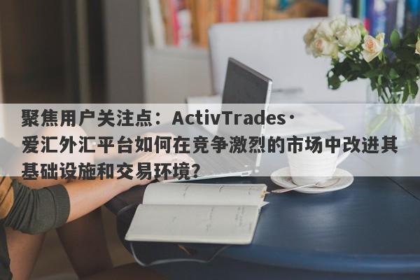 聚焦用户关注点：ActivTrades·爱汇外汇平台如何在竞争激烈的市场中改进其基础设施和交易环境？-第1张图片-要懂汇圈网