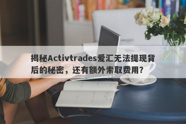 揭秘Activtrades爱汇无法提现背后的秘密，还有额外索取费用？-第1张图片-要懂汇圈网