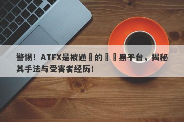 警惕！ATFX是被通報的詐騙黑平台，揭秘其手法与受害者经历！-第1张图片-要懂汇圈网