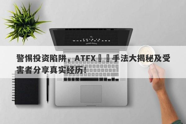 警惕投资陷阱，ATFX詐騙手法大揭秘及受害者分享真实经历！-第1张图片-要懂汇圈网