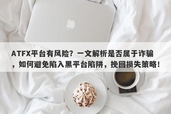 ATFX平台有风险？一文解析是否属于诈骗，如何避免陷入黑平台陷阱，挽回损失策略！-第1张图片-要懂汇圈网