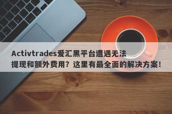 Activtrades爱汇黑平台遭遇无法提现和额外费用？这里有最全面的解决方案！-第1张图片-要懂汇圈网