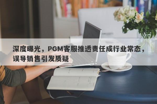 深度曝光，PGM客服推透责任成行业常态，误导销售引发质疑-第1张图片-要懂汇圈网