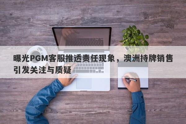 曝光PGM客服推透责任现象，澳洲持牌销售引发关注与质疑-第1张图片-要懂汇圈网