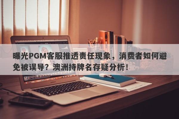 曝光PGM客服推透责任现象，消费者如何避免被误导？澳洲持牌名存疑分析！-第1张图片-要懂汇圈网