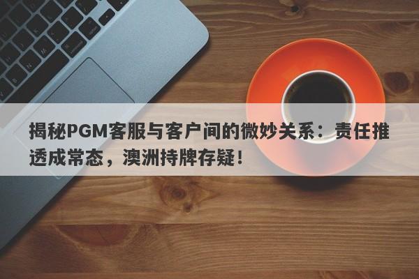 揭秘PGM客服与客户间的微妙关系：责任推透成常态，澳洲持牌存疑！-第1张图片-要懂汇圈网