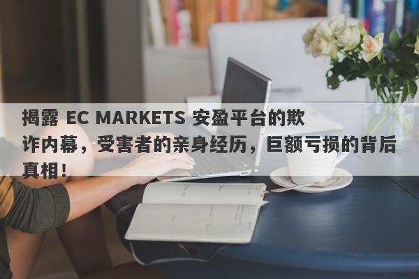 揭露 EC MARKETS 安盈平台的欺诈内幕，受害者的亲身经历，巨额亏损的背后真相！-第1张图片-要懂汇圈网