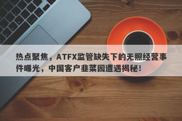 热点聚焦，ATFX监管缺失下的无照经营事件曝光，中国客户韭菜园遭遇揭秘！-第1张图片-要懂汇圈网