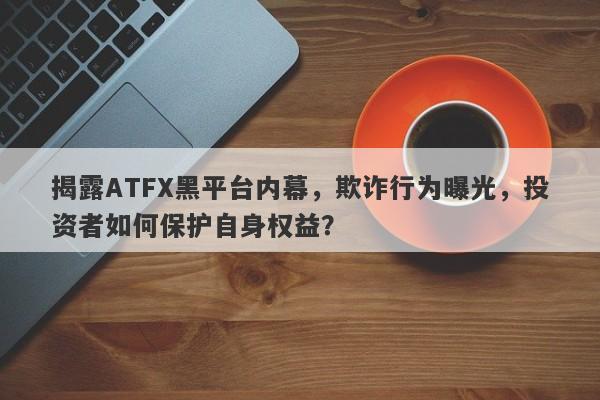 揭露ATFX黑平台内幕，欺诈行为曝光，投资者如何保护自身权益？-第1张图片-要懂汇圈网