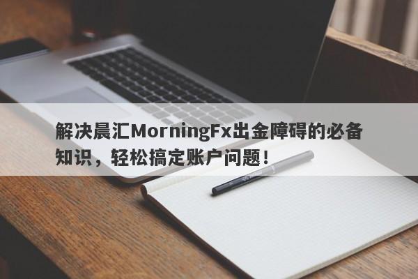 解决晨汇MorningFx出金障碍的必备知识，轻松搞定账户问题！-第1张图片-要懂汇圈网