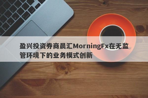 盈兴投资券商晨汇MorningFx在无监管环境下的业务模式创新-第1张图片-要懂汇圈网