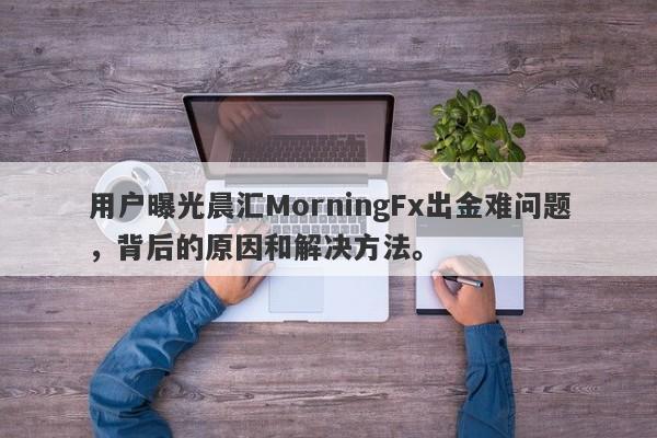 用户曝光晨汇MorningFx出金难问题，背后的原因和解决方法。-第1张图片-要懂汇圈网