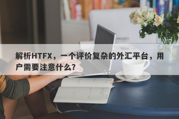 解析HTFX，一个评价复杂的外汇平台，用户需要注意什么？-第1张图片-要懂汇圈网