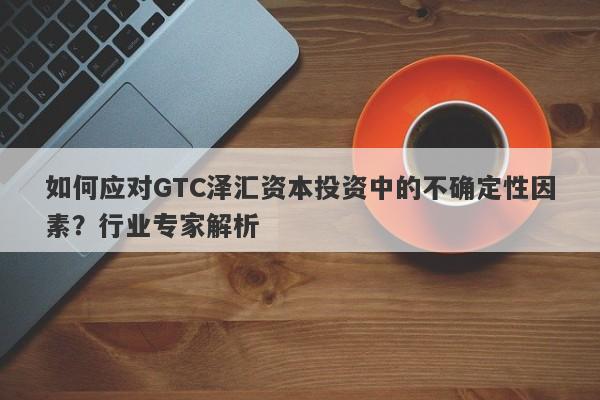 如何应对GTC泽汇资本投资中的不确定性因素？行业专家解析-第1张图片-要懂汇圈网