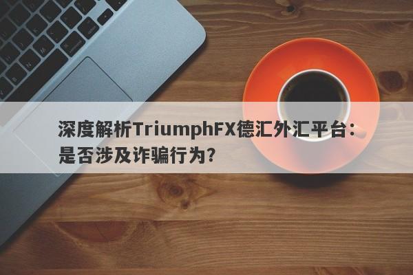 深度解析TriumphFX德汇外汇平台：是否涉及诈骗行为？-第1张图片-要懂汇圈网