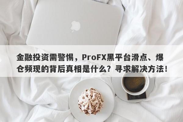 金融投资需警惕，ProFX黑平台滑点、爆仓频现的背后真相是什么？寻求解决方法！-第1张图片-要懂汇圈网