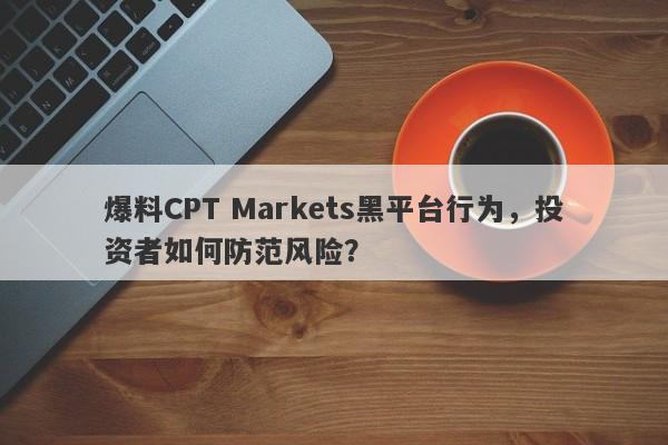 爆料CPT Markets黑平台行为，投资者如何防范风险？-第1张图片-要懂汇圈网