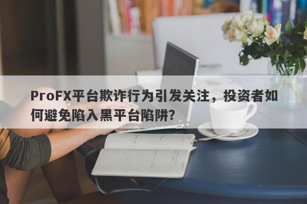 ProFX平台欺诈行为引发关注，投资者如何避免陷入黑平台陷阱？-第1张图片-要懂汇圈网